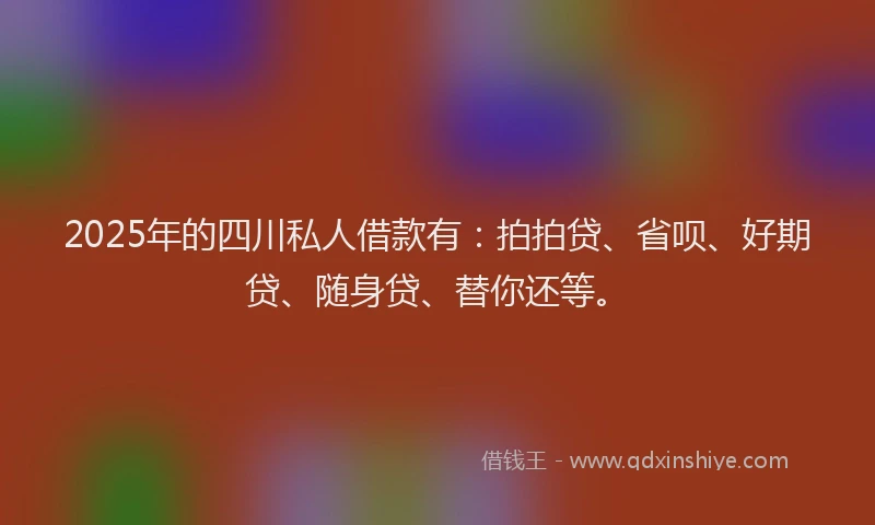 2025年的四川私人借款有：拍拍贷、省呗、好期贷、随身贷、替你还等。