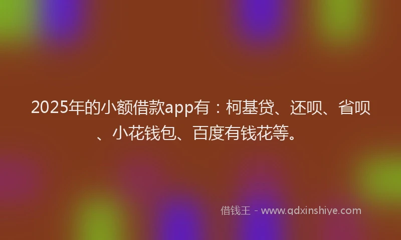 2025年的小额借款app有：柯基贷、还呗、省呗、小花钱包、百度有钱花等。