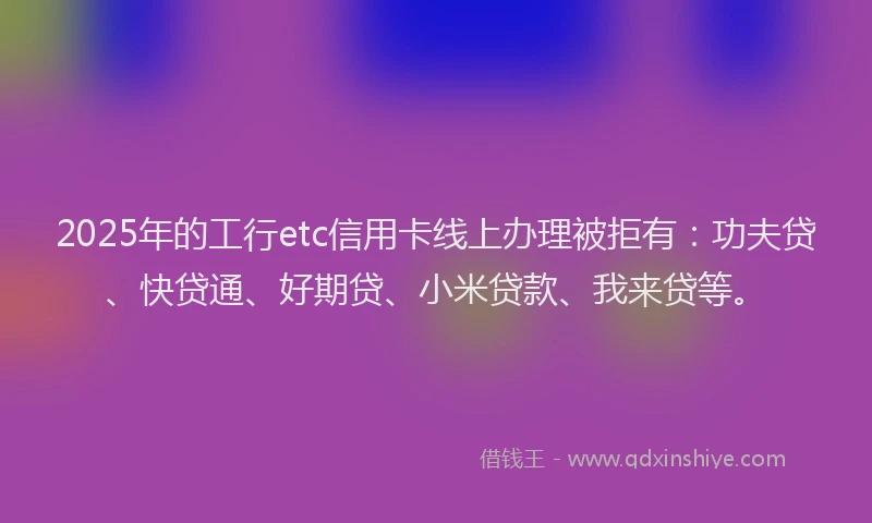 2025年的工行etc信用卡线上办理被拒有：功夫贷、快贷通、好期贷、小米贷款、我来贷等。