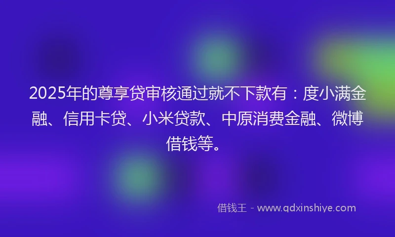 2025年的尊享贷审核通过就不下款有：度小满金融、信用卡贷、小米贷款、中原消费金融、微博借钱等。