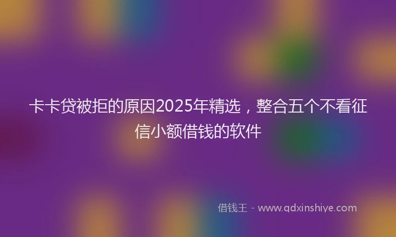 卡卡贷被拒的原因2025年精选，整合五个不看征信小额借钱的软件
