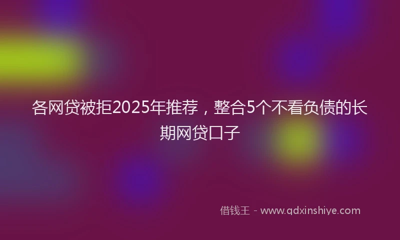 各网贷被拒2025年推荐，整合5个不看负债的长期网贷口子