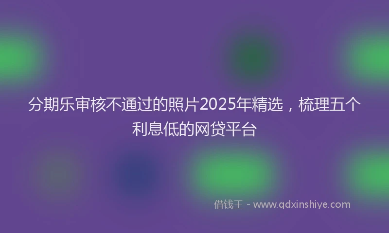 分期乐审核不通过的照片2025年精选，梳理五个利息低的网贷平台