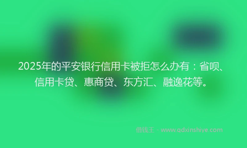 2025年的平安银行信用卡被拒怎么办有：省呗、信用卡贷、惠商贷、东方汇、融逸花等。