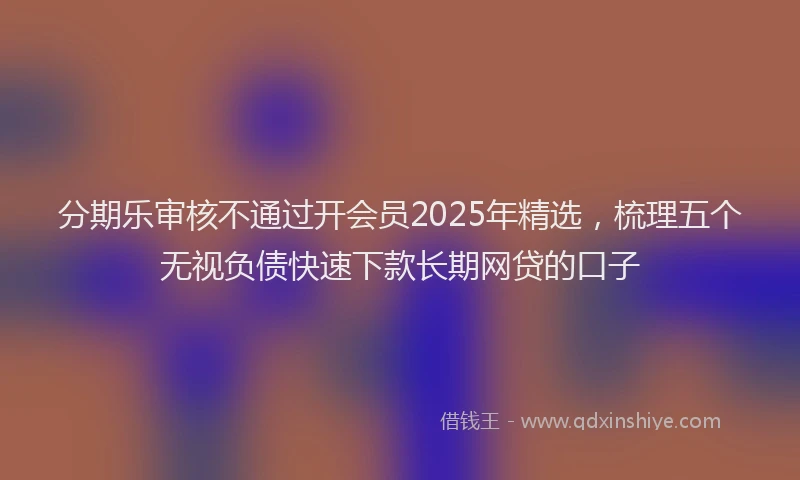 分期乐审核不通过开会员2025年精选，梳理五个无视负债快速下款长期网贷的口子
