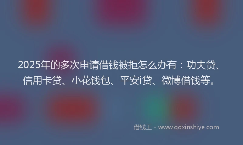 2025年的多次申请借钱被拒怎么办有：功夫贷、信用卡贷、小花钱包、平安i贷、微博借钱等。