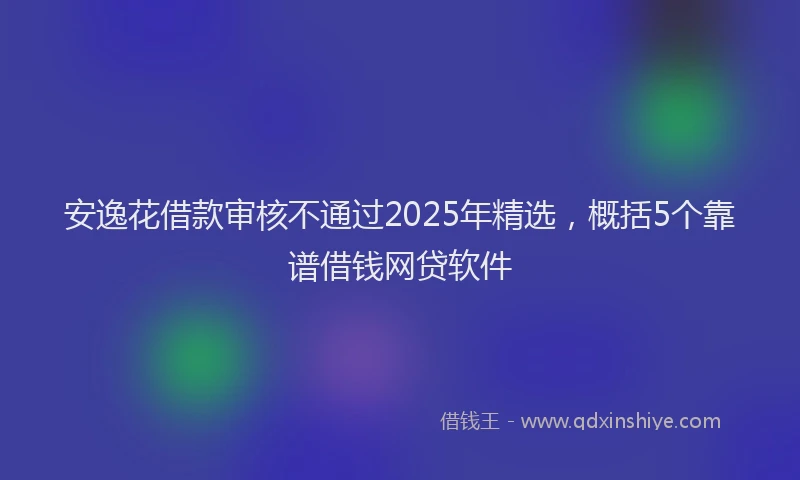 安逸花借款审核不通过2025年精选，概括5个靠谱借钱网贷软件