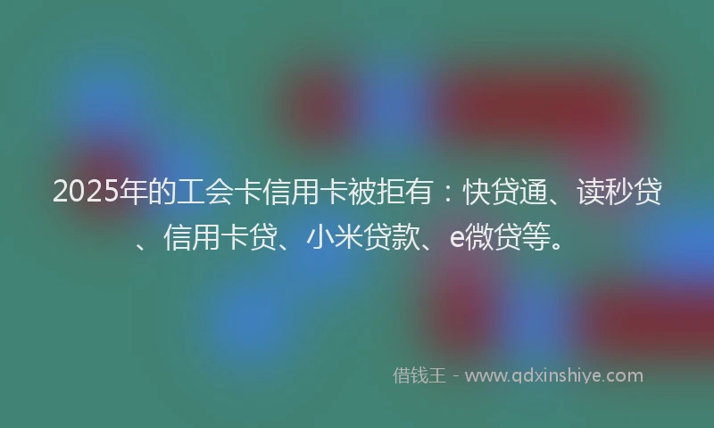 2025年的工会卡信用卡被拒有：快贷通、读秒贷、信用卡贷、小米贷款、e微贷等。