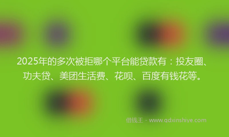 2025年的多次被拒哪个平台能贷款有：投友圈、功夫贷、美团生活费、花呗、百度有钱花等。