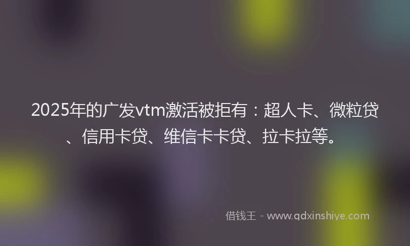 2025年的广发vtm激活被拒有：超人卡、微粒贷、信用卡贷、维信卡卡贷、拉卡拉等。