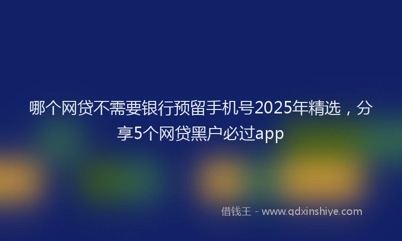 哪个网贷不需要银行预留手机号2025年精选，分享5个网贷黑户必过app
