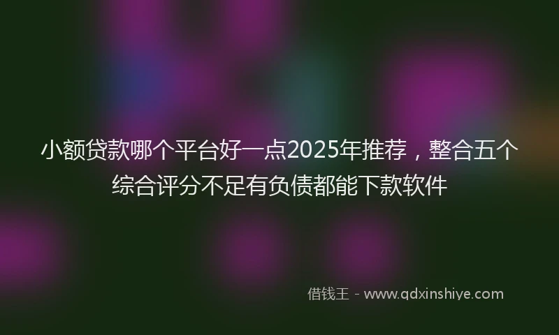 小额贷款哪个平台好一点2025年推荐，整合五个综合评分不足有负债都能下款软件