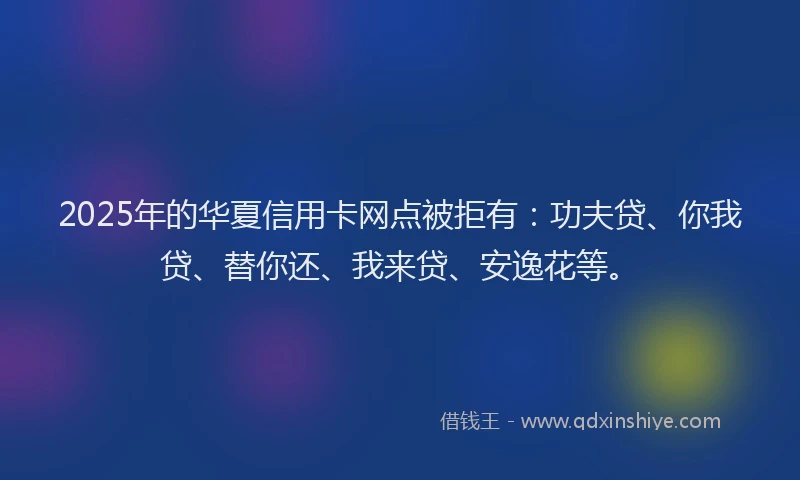 2025年的华夏信用卡网点被拒有：功夫贷、你我贷、替你还、我来贷、安逸花等。