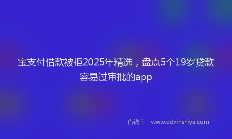 宝支付借款被拒2025年精选，盘点5个19岁贷款容易过审批的app