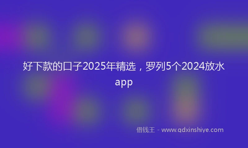 好下款的口子2025年精选，罗列5个2024放水app