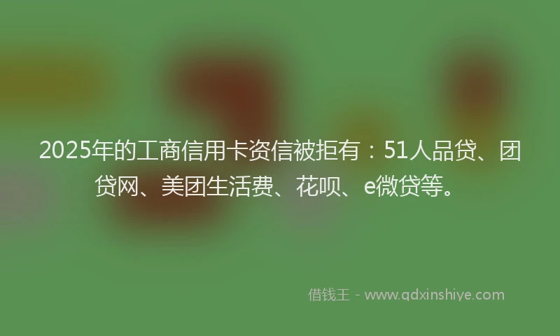 2025年的工商信用卡资信被拒有：51人品贷、团贷网、美团生活费、花呗、e微贷等。