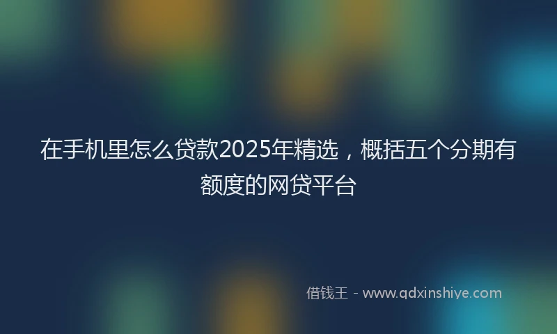 在手机里怎么贷款2025年精选，概括五个分期有额度的网贷平台