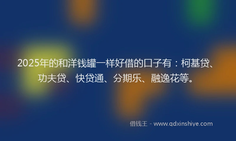 2025年的和洋钱罐一样好借的口子有：柯基贷、功夫贷、快贷通、分期乐、融逸花等。