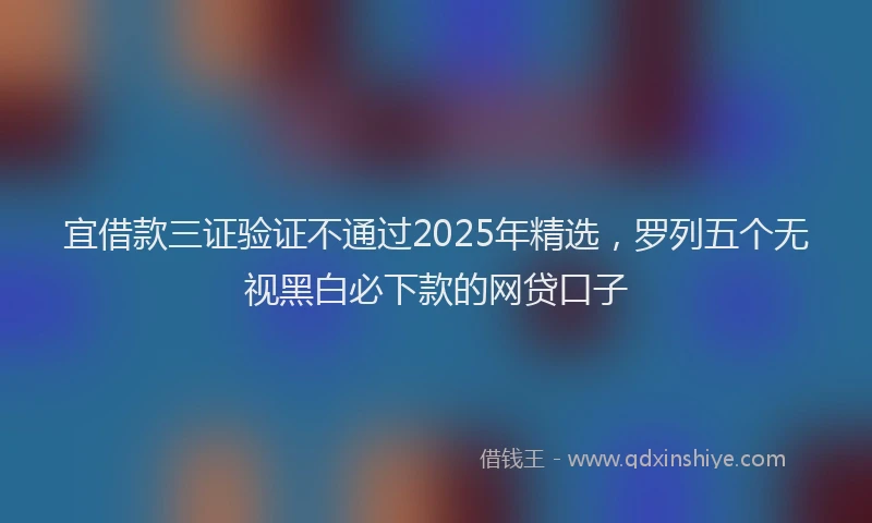 宜借款三证验证不通过2025年精选，罗列五个无视黑白必下款的网贷口子