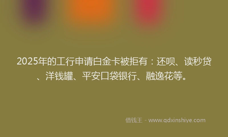 2025年的工行申请白金卡被拒有：还呗、读秒贷、洋钱罐、平安口袋银行、融逸花等。