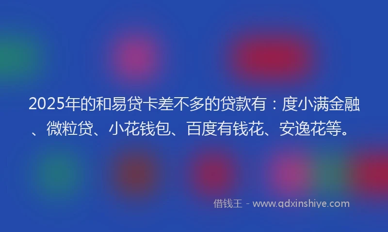 2025年的和易贷卡差不多的贷款有：度小满金融、微粒贷、小花钱包、百度有钱花、安逸花等。