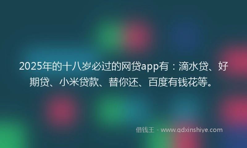 2025年的十八岁必过的网贷app有：滴水贷、好期贷、小米贷款、替你还、百度有钱花等。