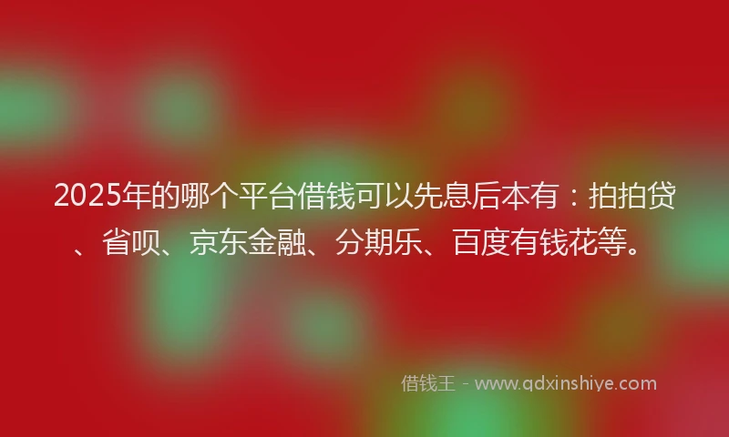 2025年的哪个平台借钱可以先息后本有：拍拍贷、省呗、京东金融、分期乐、百度有钱花等。