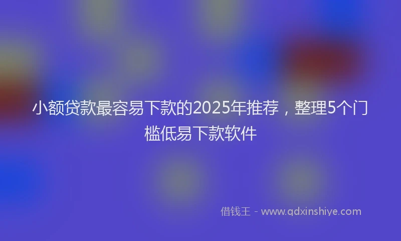 小额贷款最容易下款的2025年推荐，整理5个门槛低易下款软件