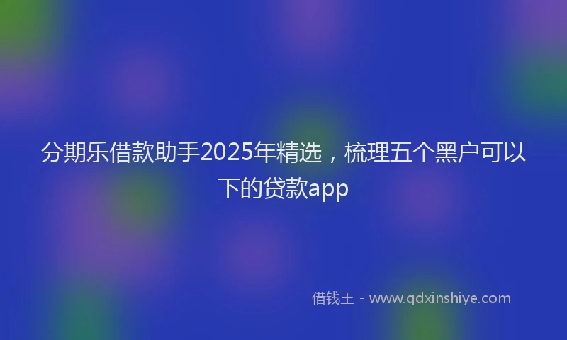 分期乐借款助手2025年精选，梳理五个黑户可以下的贷款app