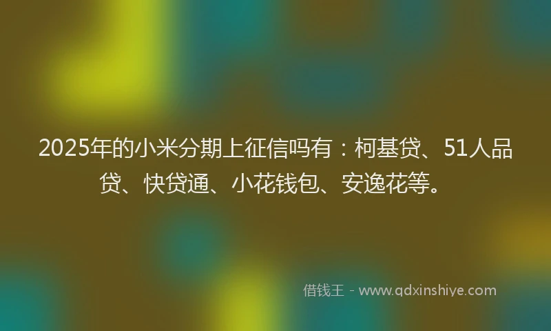 2025年的小米分期上征信吗有：柯基贷、51人品贷、快贷通、小花钱包、安逸花等。