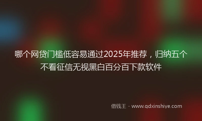 哪个网贷门槛低容易通过2025年推荐，归纳五个不看征信无视黑白百分百下款软件