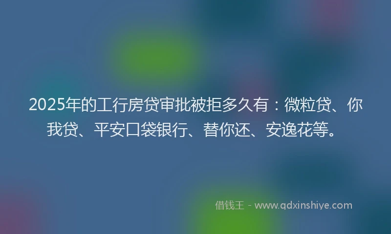 2025年的工行房贷审批被拒多久有：微粒贷、你我贷、平安口袋银行、替你还、安逸花等。