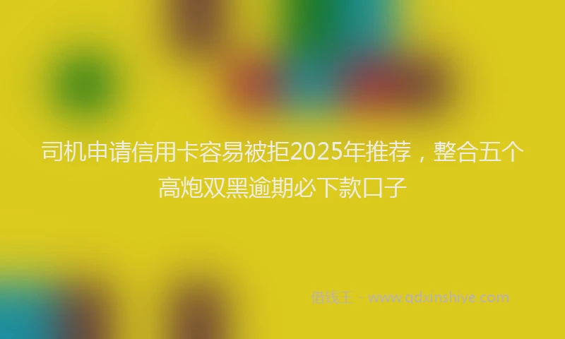 司机申请信用卡容易被拒2025年推荐，整合五个高炮双黑逾期必下款口子