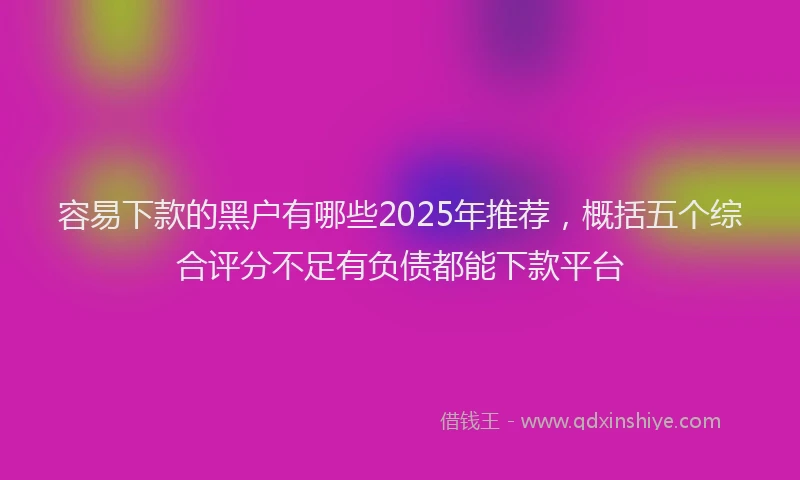 容易下款的黑户有哪些2025年推荐，概括五个综合评分不足有负债都能下款平台
