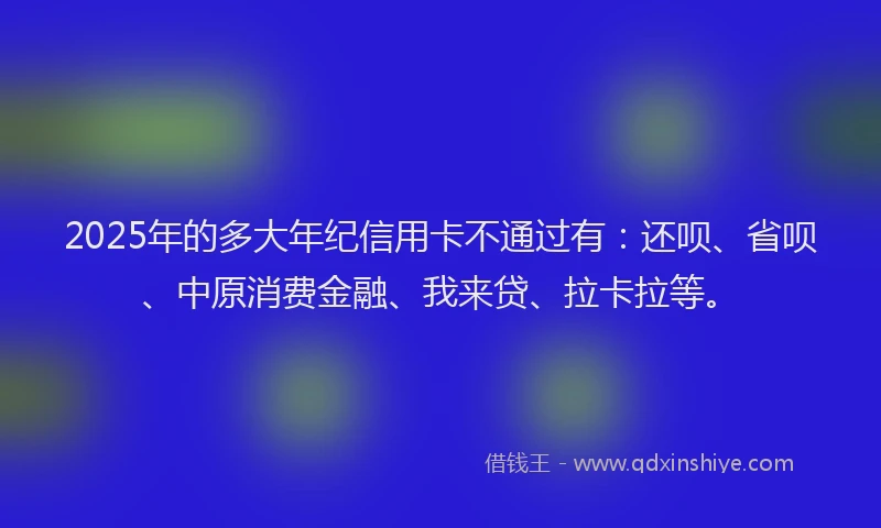 2025年的多大年纪信用卡不通过有：还呗、省呗、中原消费金融、我来贷、拉卡拉等。
