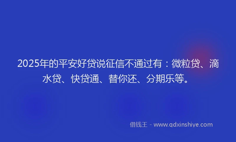 2025年的平安好贷说征信不通过有：微粒贷、滴水贷、快贷通、替你还、分期乐等。