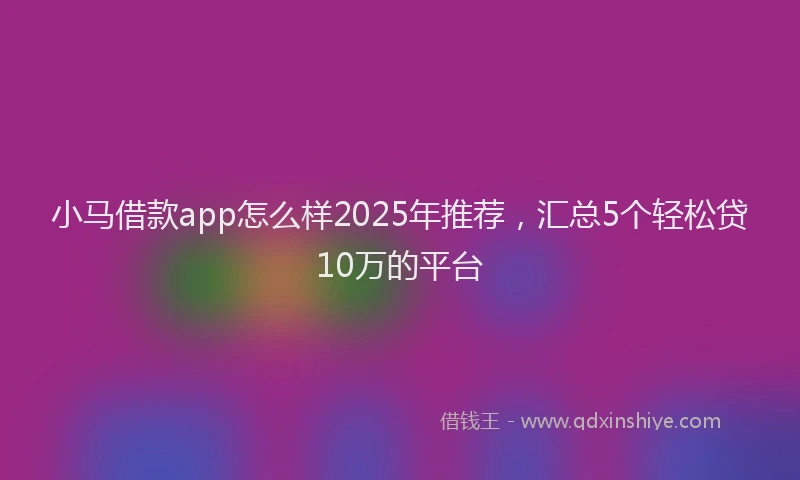 小马借款app怎么样2025年推荐，汇总5个轻松贷10万的平台