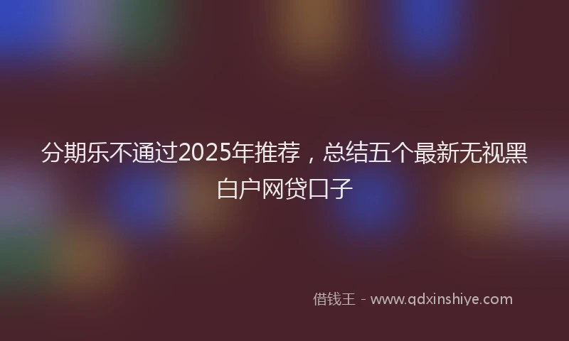 分期乐不通过2025年推荐，总结五个最新无视黑白户网贷口子