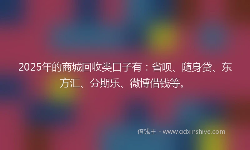 2025年的商城回收类口子有：省呗、随身贷、东方汇、分期乐、微博借钱等。