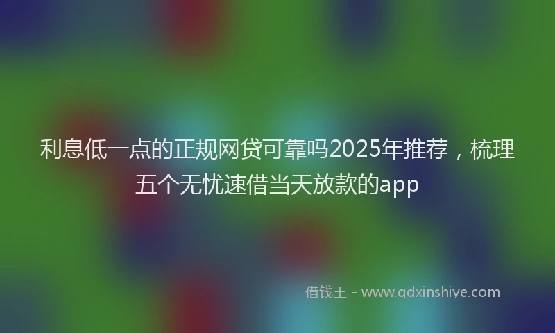 利息低一点的正规网贷可靠吗2025年推荐，梳理五个无忧速借当天放款的app