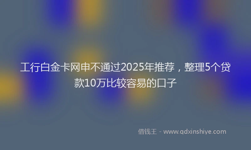 工行白金卡网申不通过2025年推荐，整理5个贷款10万比较容易的口子