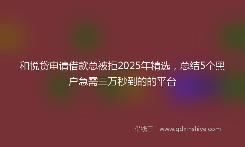 和悦贷申请借款总被拒2025年精选，总结5个黑户急需三万秒到的的平台