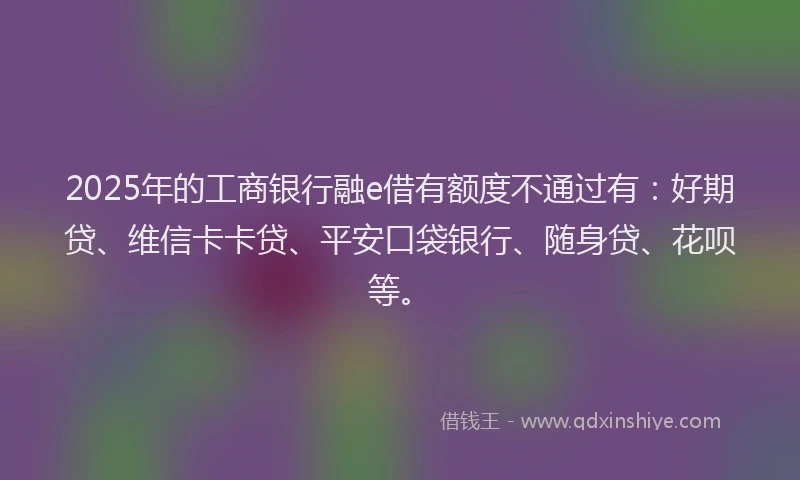 2025年的工商银行融e借有额度不通过有:好期贷、维信卡卡贷、平安口袋银行、随身贷、花呗等。
