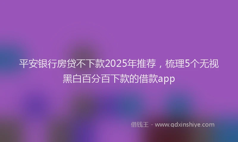 平安银行房贷不下款2025年推荐，梳理5个无视黑白百分百下款的借款app