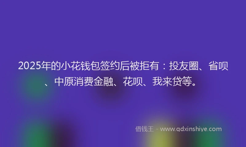 2025年的小花钱包签约后被拒有：投友圈、省呗、中原消费金融、花呗、我来贷等。