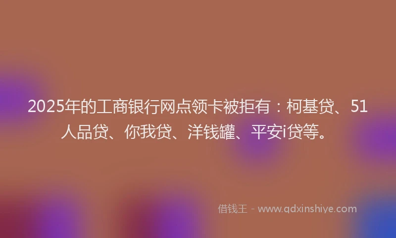 2025年的工商银行网点领卡被拒有：柯基贷、51人品贷、你我贷、洋钱罐、平安i贷等。