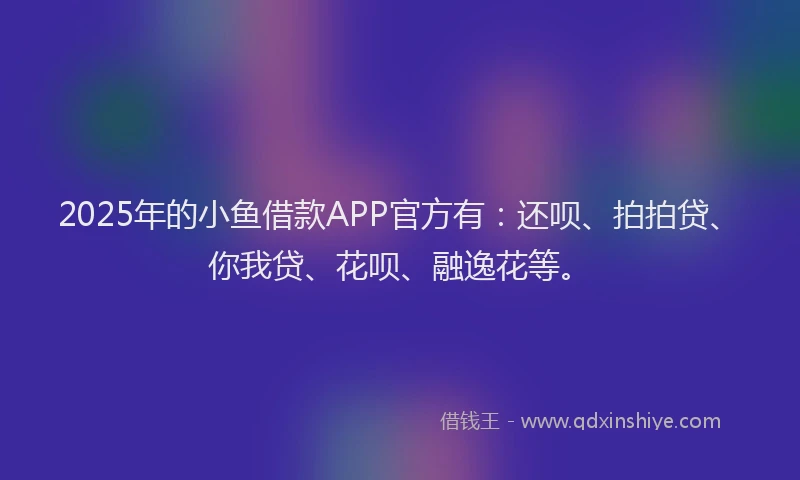 2025年的小鱼借款APP官方有：还呗、拍拍贷、你我贷、花呗、融逸花等。