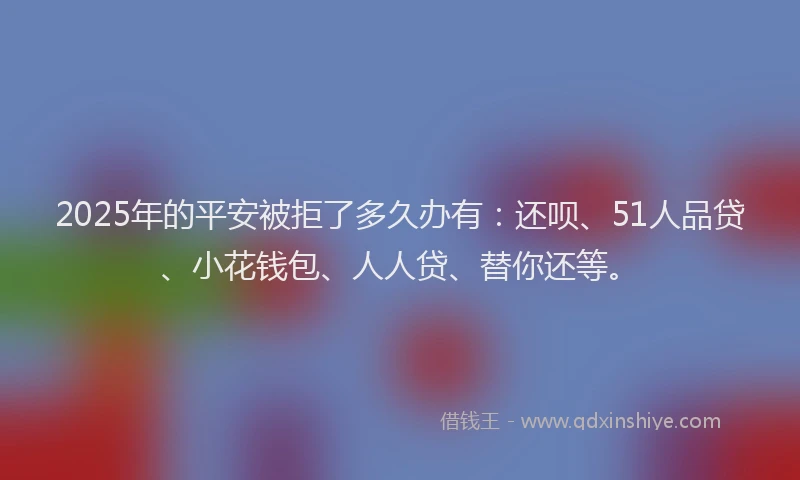 2025年的平安被拒了多久办有：还呗、51人品贷、小花钱包、人人贷、替你还等。