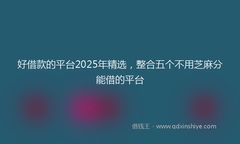 好借款的平台2025年精选，整合五个不用芝麻分能借的平台