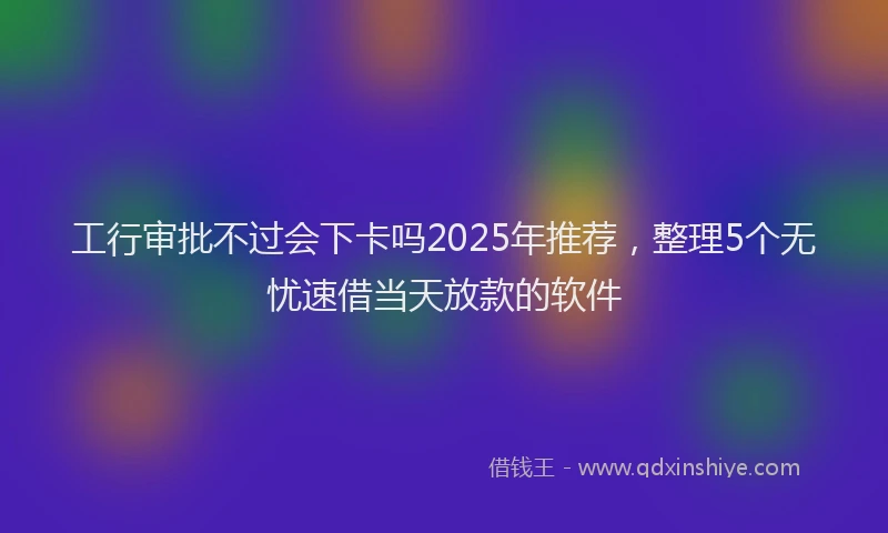 工行审批不过会下卡吗2025年推荐，整理5个无忧速借当天放款的软件